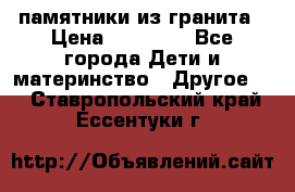 памятники из гранита › Цена ­ 10 000 - Все города Дети и материнство » Другое   . Ставропольский край,Ессентуки г.